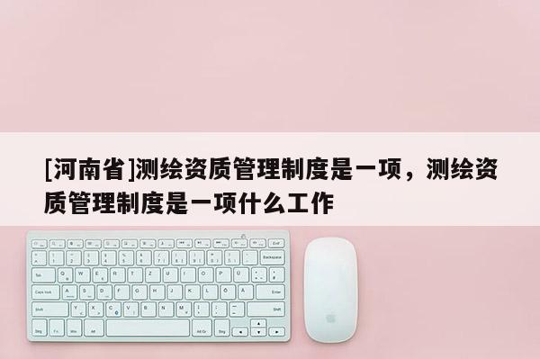 [河南省]測(cè)繪資質(zhì)管理制度是一項(xiàng)，測(cè)繪資質(zhì)管理制度是一項(xiàng)什么工作