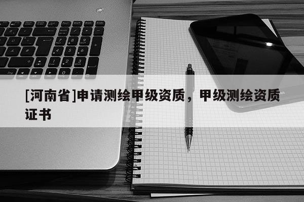 [河南省]申請測繪甲級資質(zhì)，甲級測繪資質(zhì)證書