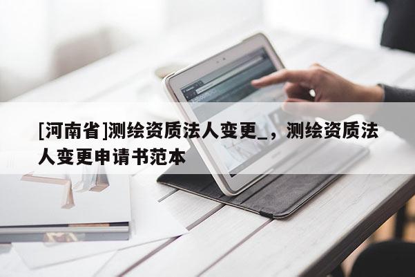 [河南省]測繪資質(zhì)法人變更_，測繪資質(zhì)法人變更申請書范本
