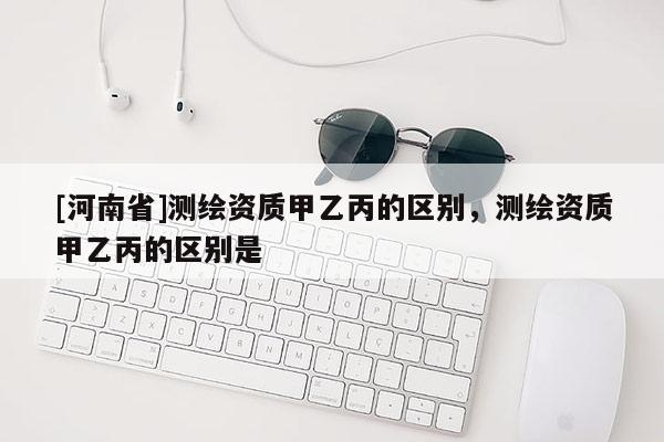 [河南省]測繪資質(zhì)甲乙丙的區(qū)別，測繪資質(zhì)甲乙丙的區(qū)別是