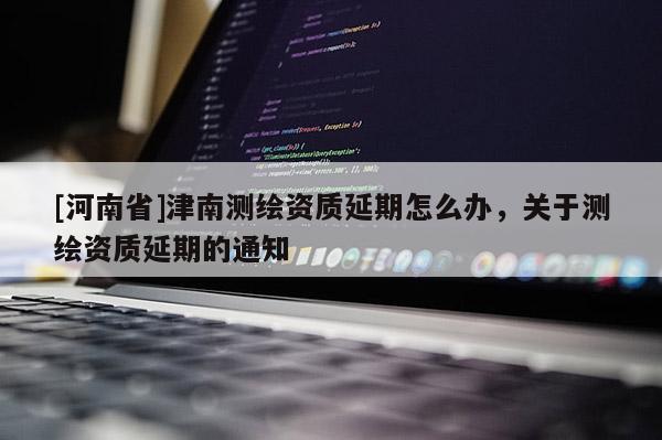 [河南省]津南測(cè)繪資質(zhì)延期怎么辦，關(guān)于測(cè)繪資質(zhì)延期的通知