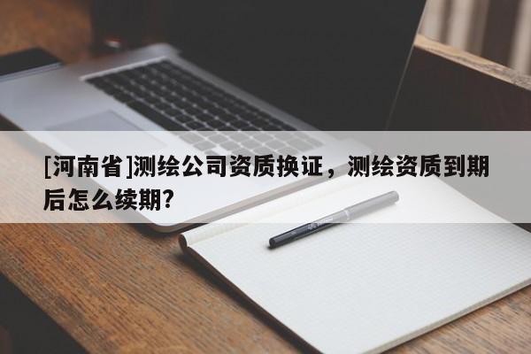 [河南省]測繪公司資質(zhì)換證，測繪資質(zhì)到期后怎么續(xù)期?