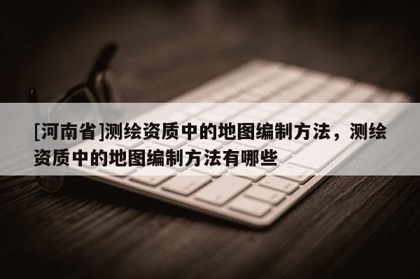 [河南省]測繪資質(zhì)中的地圖編制方法，測繪資質(zhì)中的地圖編制方法有哪些