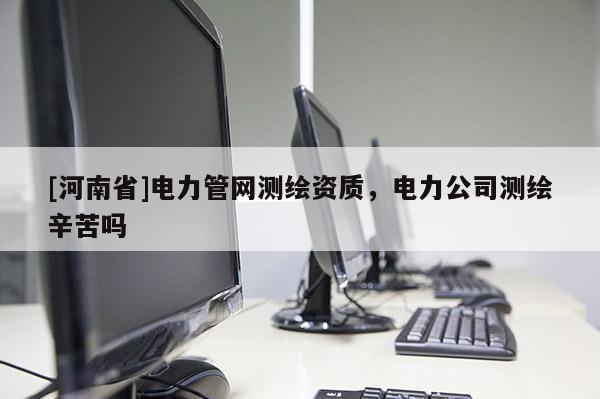 [河南省]電力管網(wǎng)測繪資質(zhì)，電力公司測繪辛苦嗎