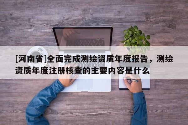 [河南省]全面完成測繪資質(zhì)年度報告，測繪資質(zhì)年度注冊核查的主要內(nèi)容是什么