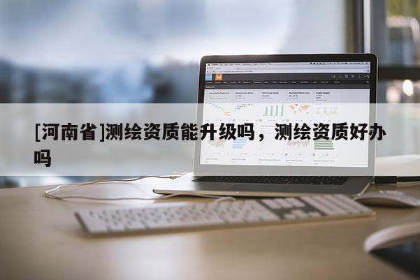 [河南省]測(cè)繪資質(zhì)能升級(jí)嗎，測(cè)繪資質(zhì)好辦嗎