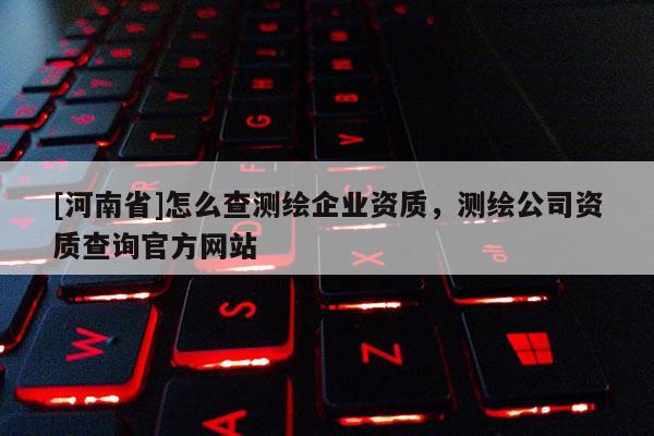 [河南省]怎么查測(cè)繪企業(yè)資質(zhì)，測(cè)繪公司資質(zhì)查詢官方網(wǎng)站