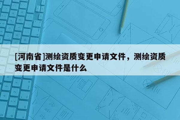 [河南省]測繪資質變更申請文件，測繪資質變更申請文件是什么