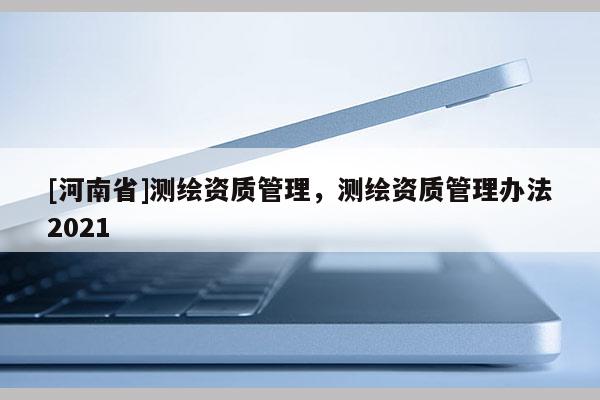 [河南省]測繪資質(zhì)管理，測繪資質(zhì)管理辦法2021