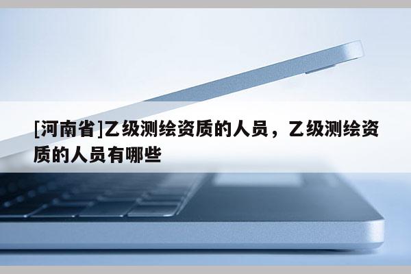 [河南省]乙級(jí)測(cè)繪資質(zhì)的人員，乙級(jí)測(cè)繪資質(zhì)的人員有哪些