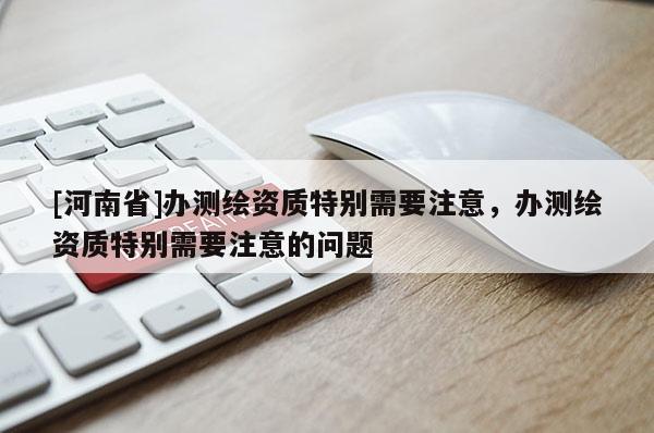 [河南省]辦測(cè)繪資質(zhì)特別需要注意，辦測(cè)繪資質(zhì)特別需要注意的問(wèn)題