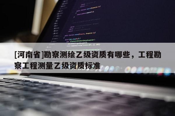 [河南省]勘察測(cè)繪乙級(jí)資質(zhì)有哪些，工程勘察工程測(cè)量乙級(jí)資質(zhì)標(biāo)準(zhǔn)