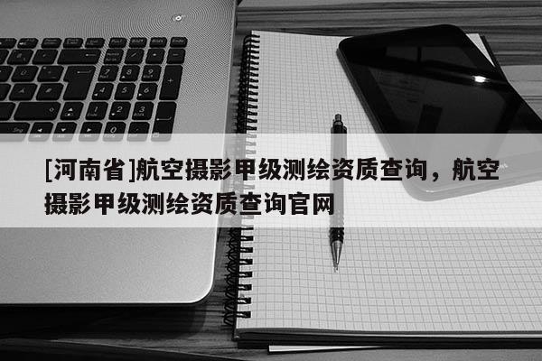 [河南省]航空攝影甲級(jí)測(cè)繪資質(zhì)查詢，航空攝影甲級(jí)測(cè)繪資質(zhì)查詢官網(wǎng)