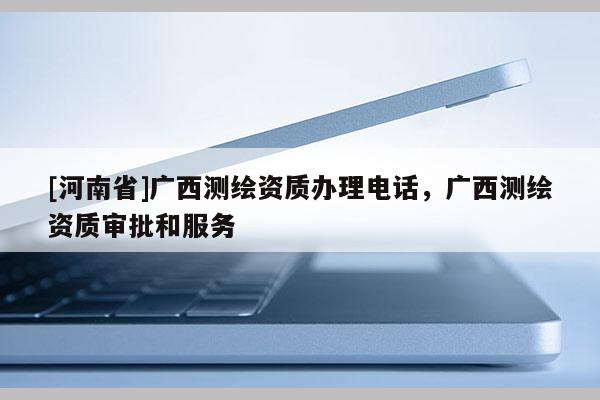 [河南省]廣西測(cè)繪資質(zhì)辦理電話，廣西測(cè)繪資質(zhì)審批和服務(wù)