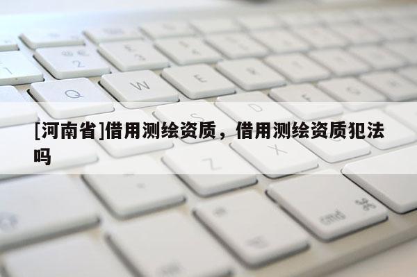 [河南省]借用測(cè)繪資質(zhì)，借用測(cè)繪資質(zhì)犯法嗎
