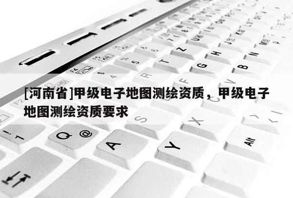 [河南省]甲級(jí)電子地圖測(cè)繪資質(zhì)，甲級(jí)電子地圖測(cè)繪資質(zhì)要求