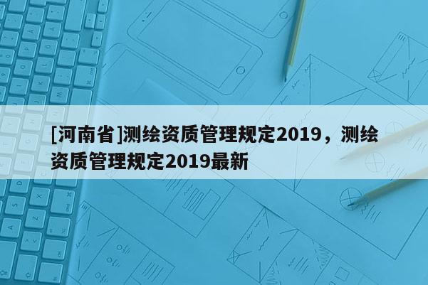[河南省]測(cè)繪資質(zhì)管理規(guī)定2019，測(cè)繪資質(zhì)管理規(guī)定2019最新