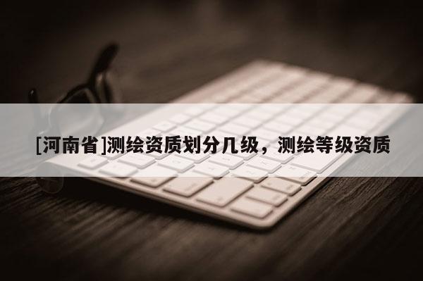 [河南省]測繪資質(zhì)劃分幾級，測繪等級資質(zhì)