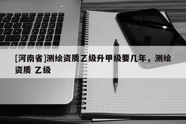 [河南省]測繪資質(zhì)乙級升甲級要幾年，測繪資質(zhì) 乙級