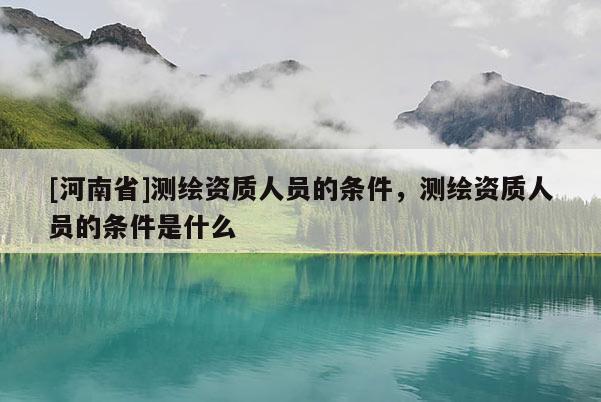 [河南省]測(cè)繪資質(zhì)人員的條件，測(cè)繪資質(zhì)人員的條件是什么