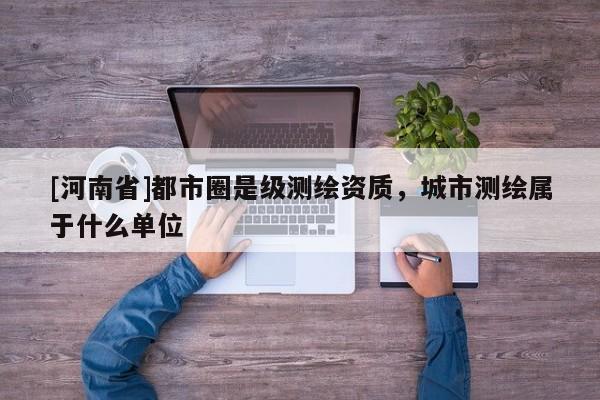 [河南省]都市圈是級測繪資質(zhì)，城市測繪屬于什么單位