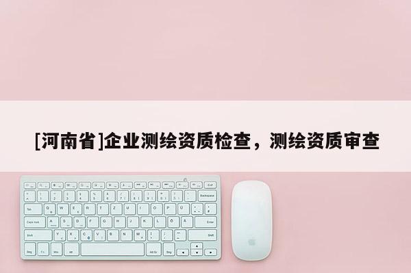 [河南省]企業(yè)測繪資質(zhì)檢查，測繪資質(zhì)審查