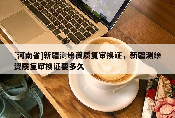 [河南省]新疆測繪資質(zhì)復(fù)審換證，新疆測繪資質(zhì)復(fù)審換證要多久