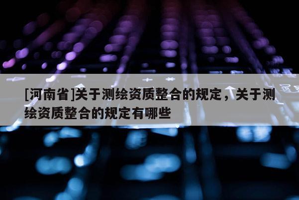 [河南省]關(guān)于測繪資質(zhì)整合的規(guī)定，關(guān)于測繪資質(zhì)整合的規(guī)定有哪些
