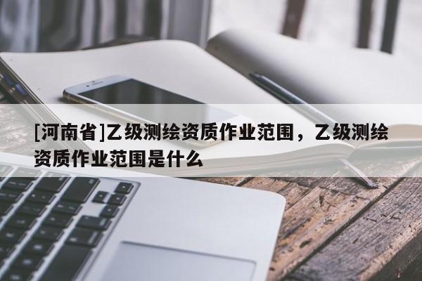 [河南省]乙級(jí)測繪資質(zhì)作業(yè)范圍，乙級(jí)測繪資質(zhì)作業(yè)范圍是什么