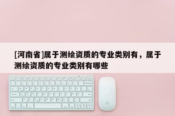[河南省]屬于測繪資質(zhì)的專業(yè)類別有，屬于測繪資質(zhì)的專業(yè)類別有哪些