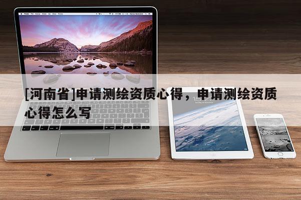 [河南省]申請(qǐng)測(cè)繪資質(zhì)心得，申請(qǐng)測(cè)繪資質(zhì)心得怎么寫(xiě)