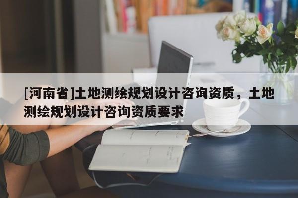 [河南省]土地測繪規(guī)劃設(shè)計咨詢資質(zhì)，土地測繪規(guī)劃設(shè)計咨詢資質(zhì)要求