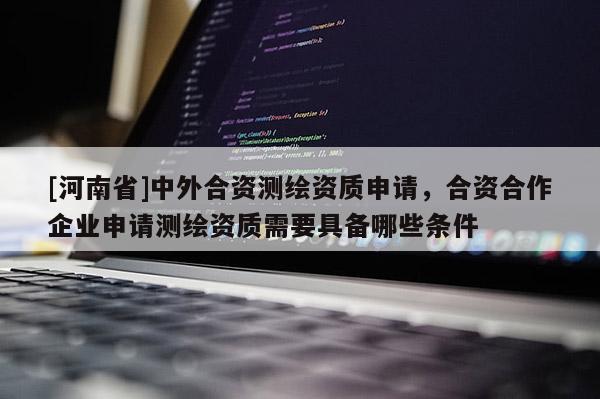 [河南省]中外合資測繪資質(zhì)申請，合資合作企業(yè)申請測繪資質(zhì)需要具備哪些條件
