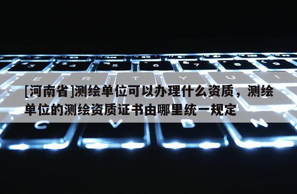 [河南省]測繪單位可以辦理什么資質(zhì)，測繪單位的測繪資質(zhì)證書由哪里統(tǒng)一規(guī)定