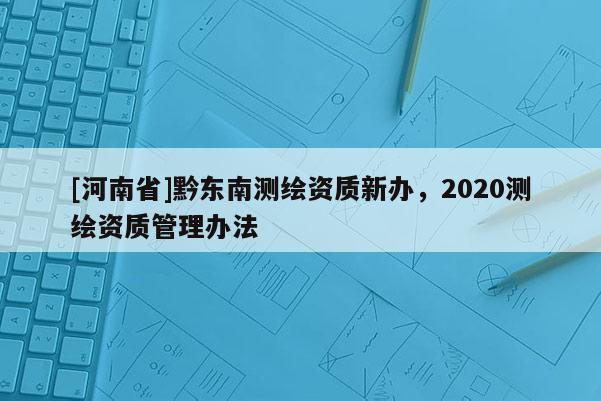 [河南省]黔東南測繪資質(zhì)新辦，2020測繪資質(zhì)管理辦法