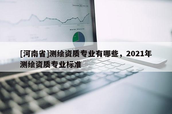 [河南省]測繪資質(zhì)專業(yè)有哪些，2021年測繪資質(zhì)專業(yè)標(biāo)準(zhǔn)