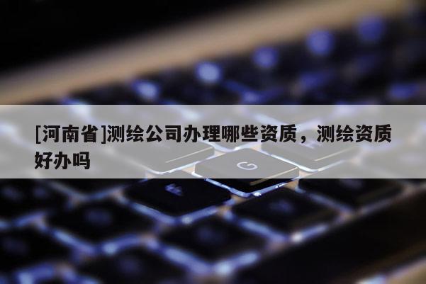 [河南省]測繪公司辦理哪些資質(zhì)，測繪資質(zhì)好辦嗎