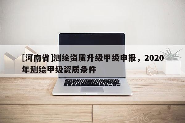 [河南省]測繪資質升級甲級申報，2020年測繪甲級資質條件