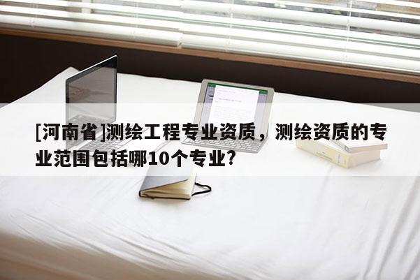 [河南省]測(cè)繪工程專業(yè)資質(zhì)，測(cè)繪資質(zhì)的專業(yè)范圍包括哪10個(gè)專業(yè)?