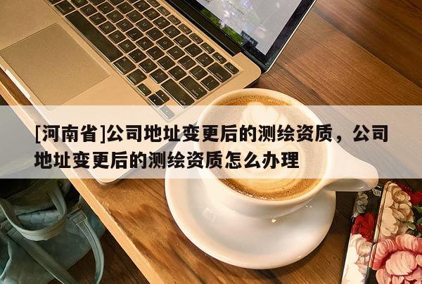 [河南省]公司地址變更后的測繪資質(zhì)，公司地址變更后的測繪資質(zhì)怎么辦理