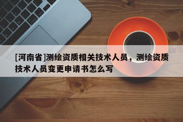 [河南省]測繪資質(zhì)相關(guān)技術(shù)人員，測繪資質(zhì)技術(shù)人員變更申請書怎么寫