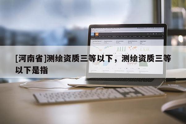 [河南省]測繪資質(zhì)三等以下，測繪資質(zhì)三等以下是指