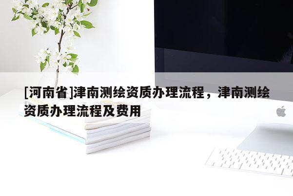 [河南省]津南測繪資質(zhì)辦理流程，津南測繪資質(zhì)辦理流程及費用