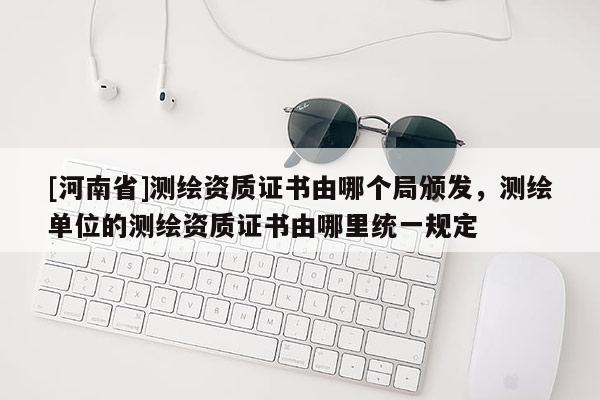 [河南省]測(cè)繪資質(zhì)證書由哪個(gè)局頒發(fā)，測(cè)繪單位的測(cè)繪資質(zhì)證書由哪里統(tǒng)一規(guī)定