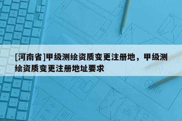 [河南省]甲級測繪資質(zhì)變更注冊地，甲級測繪資質(zhì)變更注冊地址要求