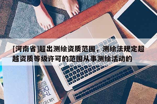 [河南省]超出測繪資質(zhì)范圍，測繪法規(guī)定超越資質(zhì)等級許可的范圍從事測繪活動的
