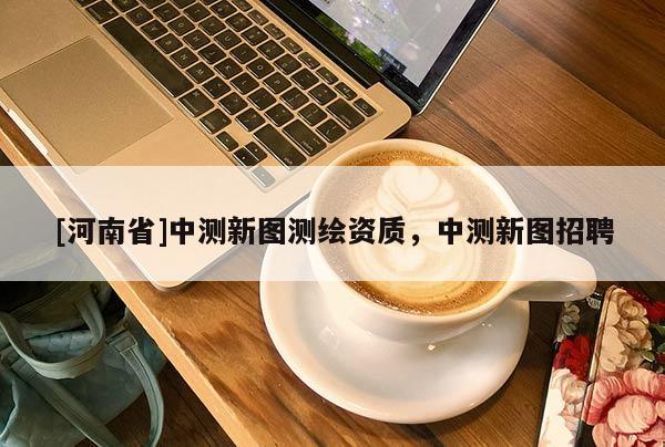 [河南省]中測(cè)新圖測(cè)繪資質(zhì)，中測(cè)新圖招聘