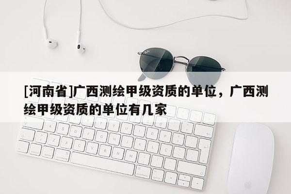 [河南省]廣西測繪甲級資質(zhì)的單位，廣西測繪甲級資質(zhì)的單位有幾家