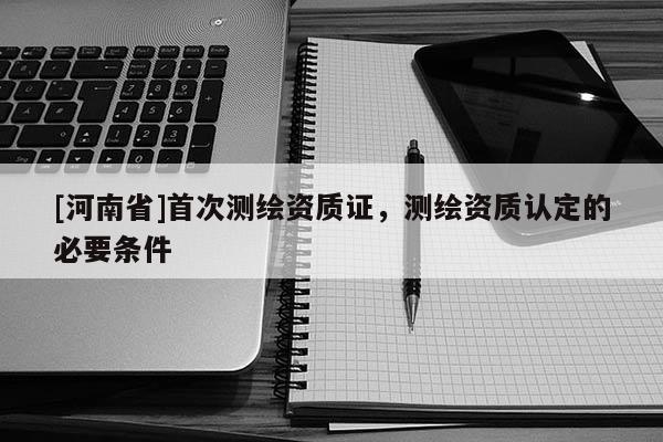 [河南省]首次測(cè)繪資質(zhì)證，測(cè)繪資質(zhì)認(rèn)定的必要條件