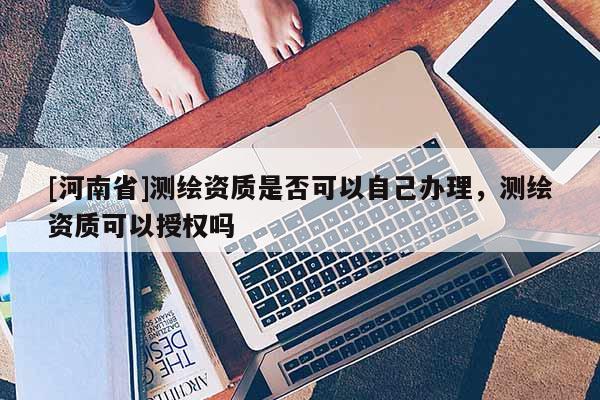 [河南省]測繪資質(zhì)是否可以自己辦理，測繪資質(zhì)可以授權(quán)嗎